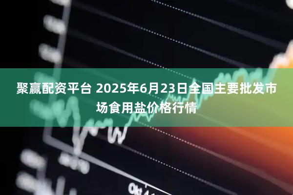 聚赢配资平台 2025年6月23日全国主要批发市场食用盐价格行情