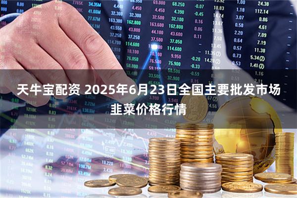 天牛宝配资 2025年6月23日全国主要批发市场韭菜价格行情