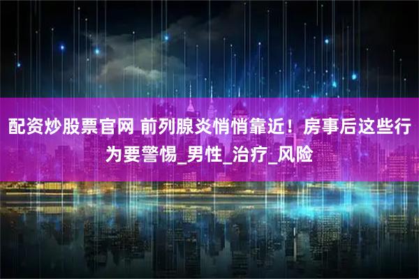 配资炒股票官网 前列腺炎悄悄靠近！房事后这些行为要警惕_男性_治疗_风险