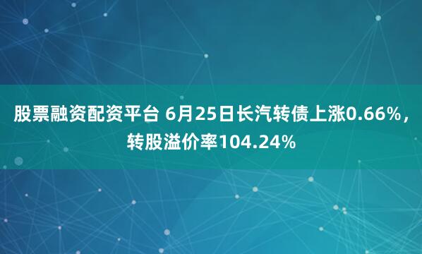 股票融资配资平台 6月25日长汽转债上涨0.66%，转股溢价率104.24%