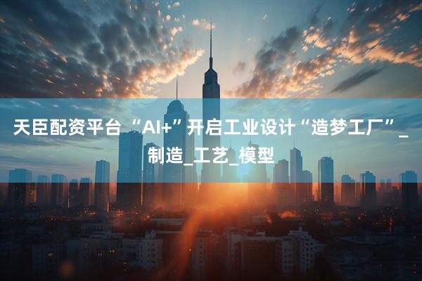 天臣配资平台 “AI+”开启工业设计“造梦工厂”_制造_工艺_模型