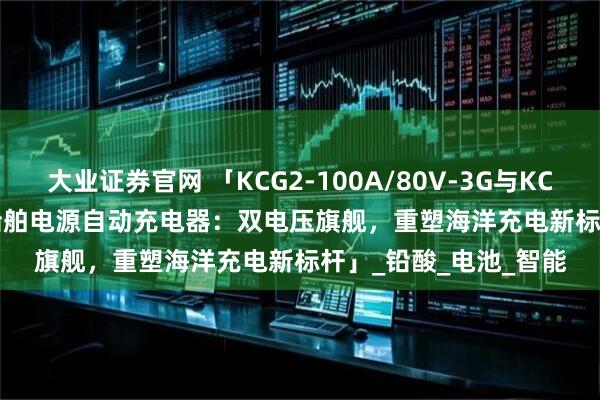 大业证券官网 「KCG2-100A/80V-3G与KCG2-100A/48V-3G船舶电源自动充电器：双电压旗舰，重塑海洋充电新标杆」_铅酸_电池_智能
