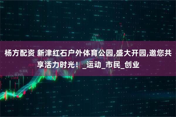 杨方配资 新津红石户外体育公园,盛大开园,邀您共享活力时光!_运动_市民_创业