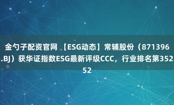 金勺子配资官网 【ESG动态】常辅股份(871396.BJ)获华证指数ESG最新评级CCC,行业排名第352