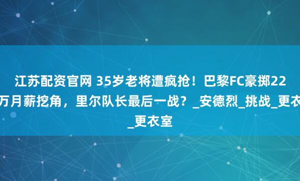 江苏配资官网 35岁老将遭疯抢！巴黎FC豪掷22.5万月薪挖角，里尔队长最后一战？_安德烈_挑战_更衣室