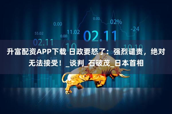 升富配资APP下载 日政要怒了：强烈谴责，绝对无法接受！_谈判_石破茂_日本首相