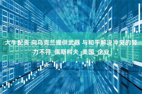 大牛配资 向乌克兰提供武器 与和平解决冲突的努力不符_佩斯科夫_美国_企业