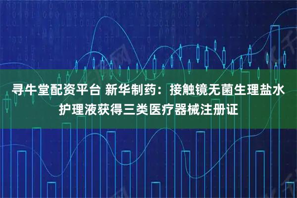 寻牛堂配资平台 新华制药：接触镜无菌生理盐水护理液获得三类医疗器械注册证