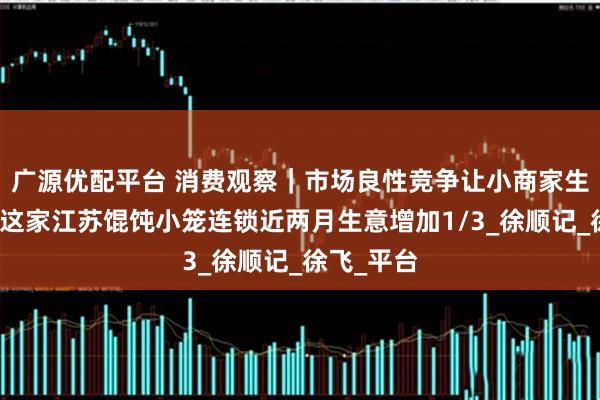 广源优配平台 消费观察｜市场良性竞争让小商家生意做大，这家江苏馄饨小笼连锁近两月生意增加1/3_徐顺记_徐飞_平台