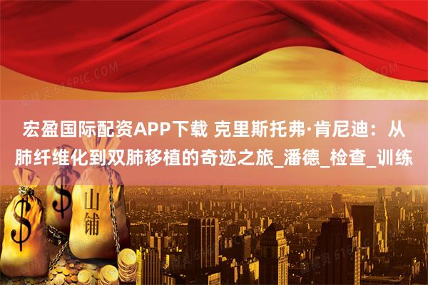 宏盈国际配资APP下载 克里斯托弗·肯尼迪:从肺纤维化到双肺移植的奇迹之旅_潘德_检查_训练