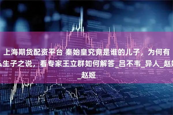 上海期货配资平台 秦始皇究竟是谁的儿子，为何有私生子之说，看专家王立群如何解答_吕不韦_异人_赵姬