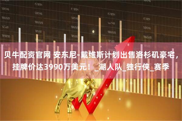 贝牛配资官网 安东尼-戴维斯计划出售洛杉矶豪宅,挂牌价达3990万美元!_湖人队_独行侠_赛季