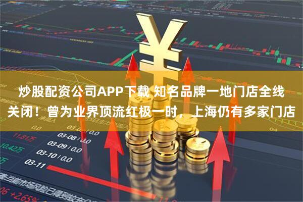 炒股配资公司APP下载 知名品牌一地门店全线关闭！曾为业界顶流红极一时，上海仍有多家门店