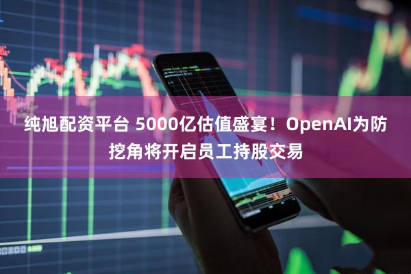 纯旭配资平台 5000亿估值盛宴!OpenAI为防挖角将开启员工持股交易