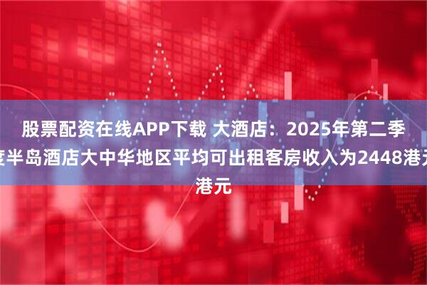 股票配资在线APP下载 大酒店：2025年第二季度半岛酒店大中华地区平均可出租客房收入为2448港元