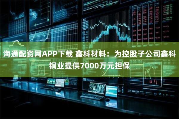 海通配资网APP下载 鑫科材料：为控股子公司鑫科铜业提供7000万元担保