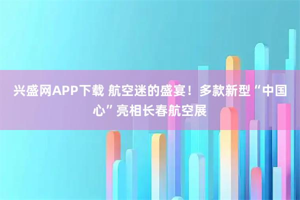 兴盛网APP下载 航空迷的盛宴!多款新型“中国心”亮相长春航空展