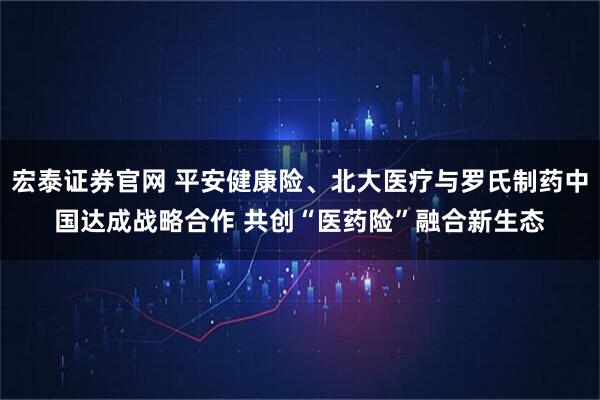 宏泰证券官网 平安健康险、北大医疗与罗氏制药中国达成战略合作 共创“医药险”融合新生态