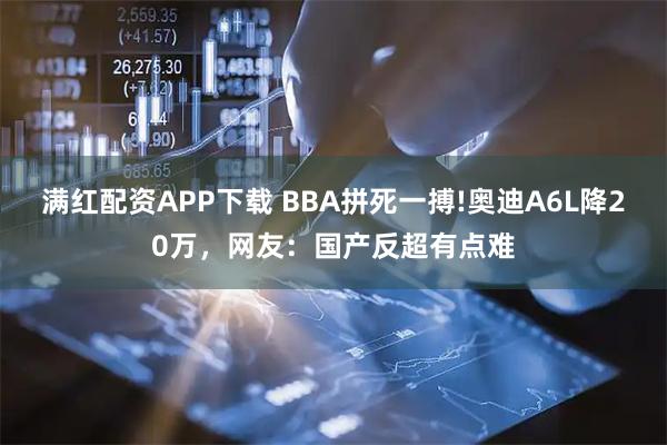 满红配资APP下载 BBA拼死一搏!奥迪A6L降20万，网友：国产反超有点难