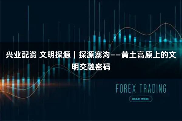 兴业配资 文明探源｜探源寨沟——黄土高原上的文明交融密码