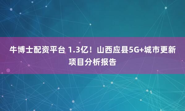 牛博士配资平台 1.3亿！山西应县5G+城市更新项目分析报告