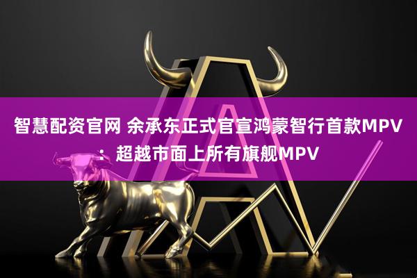 智慧配资官网 余承东正式官宣鸿蒙智行首款MPV：超越市面上所有旗舰MPV