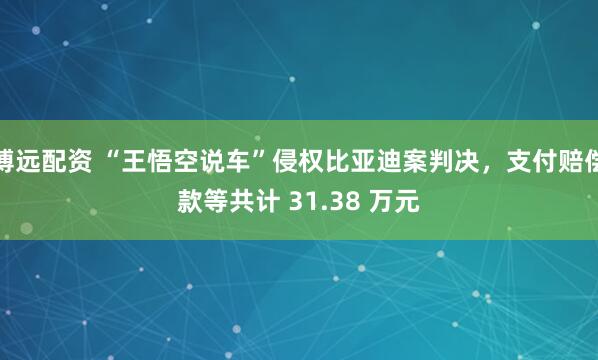 博远配资 “王悟空说车”侵权比亚迪案判决,支付赔偿款等共计 31.38 万元
