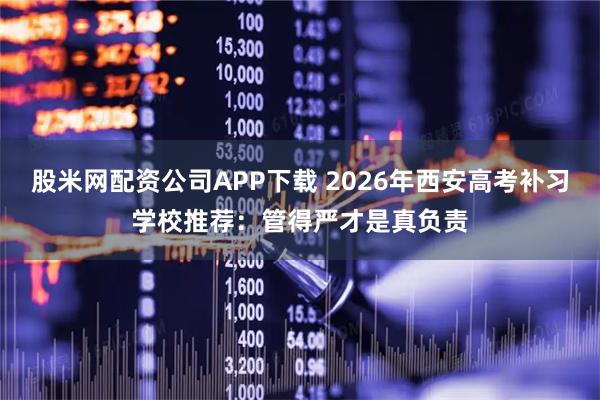 股米网配资公司APP下载 2026年西安高考补习学校推荐：管得严才是真负责