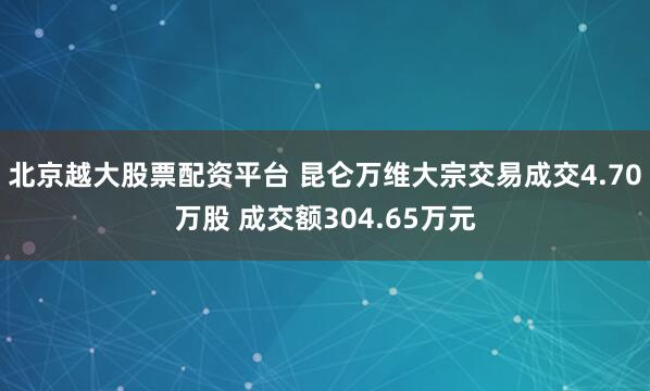 北京越大股票配资平台 昆仑万维大宗交易成交4.70万股 成交额304.65万元