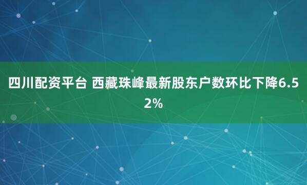 四川配资平台 西藏珠峰最新股东户数环比下降6.52%