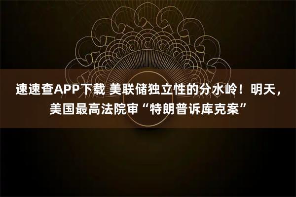 速速查APP下载 美联储独立性的分水岭！明天，美国最高法院审“特朗普诉库克案”