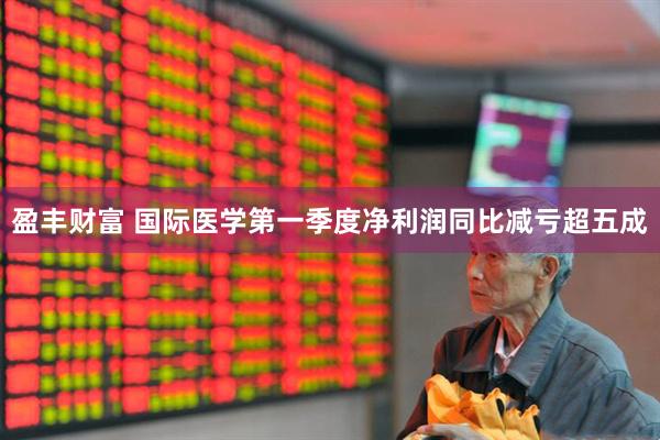 盈丰财富 国际医学第一季度净利润同比减亏超五成